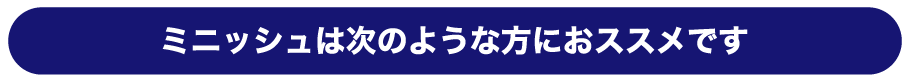 ミニッシュは次のような方におススメです